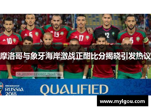 摩洛哥与象牙海岸激战正酣比分揭晓引发热议