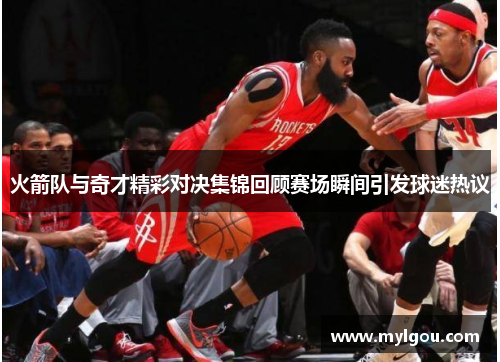火箭队与奇才精彩对决集锦回顾赛场瞬间引发球迷热议